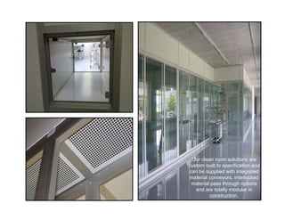 Our clean room solutions are
custom built to specification and
can be supplied with integrated
material conveyors, interlocked
 material pass through options
   and are totally modular in
          construction.
 
