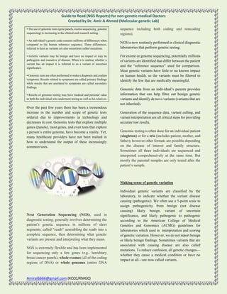 Guide to Read (NGS Reports) for non-genetic medical Doctors
Created by Dr. Amir A Ahmed (Molecular genetic Lab)
Amiral6666@gmail.com (KCCC/KMGC)
• The use of genomic tests (gene panels, exome sequencing, genome
sequencing) is increasing in the clinical and research setting.
• An individual’s genetic code contains millions of differences when
compared to the human reference sequence. These differences,
referred to here as variants are also sometimes called mutations.
• Genetic variants may be benign and have no impact or may be
pathogenic and causative of disease. When it is unclear whether a
variant has an impact it is referred to as a variant of uncertain
significance.
• Genomic tests are often performed to make a diagnosis and explain
symptoms. Results related to symptoms are called primary findings
while results that are unrelated to symptoms are called secondary
findings.
• Results of genomic testing may have medical and personal value
to both the individual who underwent testing as well as his relatives.
Over the past few years there has been a tremendous
increase in the number and scope of genetic tests
ordered due to improvements in technology and
decreases in cost. Genomic tests that explore multiple
genes (panels), most genes, and even tests that explore
a person’s entire genome, have become a reality. Yet,
many healthcare providers have not been trained in
how to understand the output of these increasingly
common tests.
Next Generation Sequencing (NGS), used in
diagnostic testing, generally involves determining the
patient’s genetic sequence in millions of short
segments, called “reads” assembling the reads into a
complete sequence, then determining what genetic
variants are present and interpreting what they mean.
NGS is extremely flexible and has been implemented
for sequencing only a few genes (e.g., hereditary
breast cancer panels), whole exomes (all of the coding
regions of DNA) or whole genomes (entire DNA
sequence including both coding and noncoding
regions).
NGS is now routinely performed in clinical diagnostic
laboratories that perform genetic testing.
For exome or genome sequencing, potentially millions
of variants are identified that differ between the patient
and the “reference sequence” used for comparison.
Most genetic variants have little or no known impact
on human health, so the variants must be filtered to
identify the few that are medically meaningful.
Genomic data from an individual’s parents provides
information that can help filter out benign genetic
variants and identify de novo variants (variants that are
not inherited).
Generation of the sequence data, variant calling, and
variant interpretation are all critical steps for providing
accurate test results.
Genomic testing is often done for an individual patient
(singleton) or for a trio (includes patient, mother, and
father); however other formats are possible depending
on the disease of interest and family structure.
Sometimes all three individuals are sequenced and
interpreted comprehensively at the same time. But
mostly the parental samples are only tested after the
patient’s sample.
Making sense of genetic variation
Individual genetic variants are classified by the
laboratory, to indicate whether the variant disease
causing (pathogenic). We often use a 5-point scale to
assign pathogenicity from benign (not disease
causing) likely benign, variant of uncertain
significance, and likely pathogenic to pathogenic
according to the American College of Medical
Genetics and Genomics (ACMG) guidelines for
laboratories which used in interpretation and scoring
of genetic variation. However, we do not report benign
or likely benign findings. Sometimes variants that are
associated with causing disease are also called
mutations. To reduce confusion, all genetic changes—
whether they cause a medical condition or have no
impact at all—are now called variants.
 