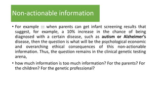 Non-actionable information
• For example ::: when parents can get infant screening results that
suggest, for example, a 10% increase in the chance of being
diagnosed with a certain disease, such as autism or Alzheimer’s
disease, then the question is what will be the psychological economic
and overarching ethical consequences of this non-actionable
information. Thus, the question remains in the clinical genetic testing
arena,
• how much information is too much information? For the parents? For
the children? For the genetic professional?
 