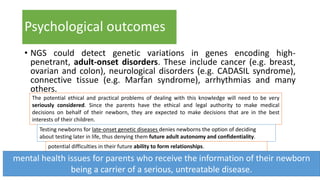 Psychological outcomes
• NGS could detect genetic variations in genes encoding high-
penetrant, adult-onset disorders. These include cancer (e.g. breast,
ovarian and colon), neurological disorders (e.g. CADASIL syndrome),
connective tissue (e.g. Marfan syndrome), arrhythmias and many
others.
The potential ethical and practical problems of dealing with this knowledge will need to be very
seriously considered. Since the parents have the ethical and legal authority to make medical
decisions on behalf of their newborn, they are expected to make decisions that are in the best
interests of their children.
Testing newborns for late-onset genetic diseases denies newborns the option of deciding
about testing later in life, thus denying them future adult autonomy and confidentiality.
potential difficulties in their future ability to form relationships.
mental health issues for parents who receive the information of their newborn
being a carrier of a serious, untreatable disease.
 