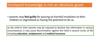 Increased knowledge is not an absolute good:
• parents may feel guilty for passing on harmful mutations to their
children or stigmatized as having the potential to do so.
as the child or their parents may be required to disclose the information in various
circumstances, it may cause discrimination against the child in several circles of life
including education, employment and medical insurance
 