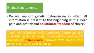 Ethical outcomes
•Do we support genetic determinism in which all
information is present at the beginning with a clear
path and destiny and no ultimate freedom of choice?
Thus, in choosing NGS newborn screening and
administering this test early on, we will be breaking the
commitment to free choice (Chadwick, 2011; Rosoff, 2012;
Botkin et al., 2014; Gannet, 2014).
 