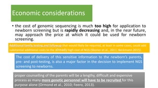 Economic considerations
• the cost of genomic sequencing is much too high for application to
newborn screening but is rapidly decreasing and, in the near future,
may approach the price at which it could be used for newborn
screening.
Additional family testing and followup that would likely be required, at least in some cases, could add
substantial additional costs to the already high cost of NGS (Sboner et al., 2011; Beckmann 2015).
The cost of delivery of this sensitive information to the newborn’s parents,
pre- and post-testing, is also a major factor in the decision to implement NGS
screening to newborns.
proper counselling of the parents will be a lengthy, difficult and expensive
process as many more genetic personnel will have to be recruited for this
purpose alone (Ormond et al., 2010; Feero, 2013).
 