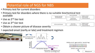 Potential role of NGS for NBS
• Primary test for current disorders
• Primary test for disorders where there is no suitable biochemical test
available
• Use as 2nd tier test
• Use as 3rd tier test
• Obtain a clearer picture of disease severity ,
• expected onset (earlly or late) and treatment regimen
 