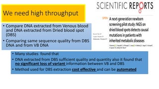 We need high throughput
• Compare DNA extracted from Venous blood
and DNA extracted from Dried blood spot
(DBS)
• Comparing same sequence quality from DBS
DNA and from VB DNA
• Many studies found that
• DNA extracted from DBS sufficient quality and quantity also it found that
no significant loss of variant information between VB and DBS
• Method used for DBS extraction cost effective and can be automated
 