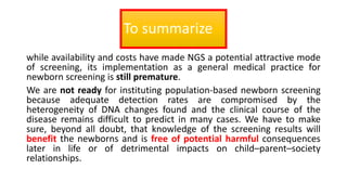 To summarize
while availability and costs have made NGS a potential attractive mode
of screening, its implementation as a general medical practice for
newborn screening is still premature.
We are not ready for instituting population-based newborn screening
because adequate detection rates are compromised by the
heterogeneity of DNA changes found and the clinical course of the
disease remains difficult to predict in many cases. We have to make
sure, beyond all doubt, that knowledge of the screening results will
benefit the newborns and is free of potential harmful consequences
later in life or of detrimental impacts on child–parent–society
relationships.
 