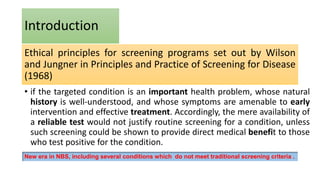 Ethical principles for screening programs set out by Wilson
and Jungner in Principles and Practice of Screening for Disease
(1968)
• if the targeted condition is an important health problem, whose natural
history is well-understood, and whose symptoms are amenable to early
intervention and effective treatment. Accordingly, the mere availability of
a reliable test would not justify routine screening for a condition, unless
such screening could be shown to provide direct medical benefit to those
who test positive for the condition.
Introduction
New era in NBS, including several conditions which do not meet traditional screening criteria .
 