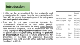• If this can be accomplished for the metabolic and
endocrine disorders, could there be even greater benefit
from NBS for genetic disorders in general, including non-
metabolic genetic disorders?
• True, we do not have preventive therapies for
chromosomal aberrations or most other genetic
abnormalities but there could be many other benefits
from neonatal diagnosis, such as information for the
family to prepare for progressive disability in the child,
for genetic counseling for family planning, for prenatal
or preconceptual diagnosis in future pregnancies, for
prevention of needless and expensive diagnostic
odysseys in the child, and still other potential benefits
(Landau et al. 2014).
Introduction
 