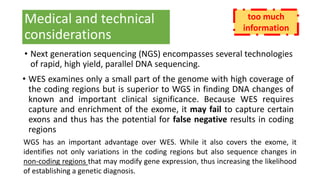 Medical and technical
considerations
• Next generation sequencing (NGS) encompasses several technologies
of rapid, high yield, parallel DNA sequencing.
• WES examines only a small part of the genome with high coverage of
the coding regions but is superior to WGS in finding DNA changes of
known and important clinical significance. Because WES requires
capture and enrichment of the exome, it may fail to capture certain
exons and thus has the potential for false negative results in coding
regions
WGS has an important advantage over WES. While it also covers the exome, it
identifies not only variations in the coding regions but also sequence changes in
non-coding regions that may modify gene expression, thus increasing the likelihood
of establishing a genetic diagnosis.
too much
information
 