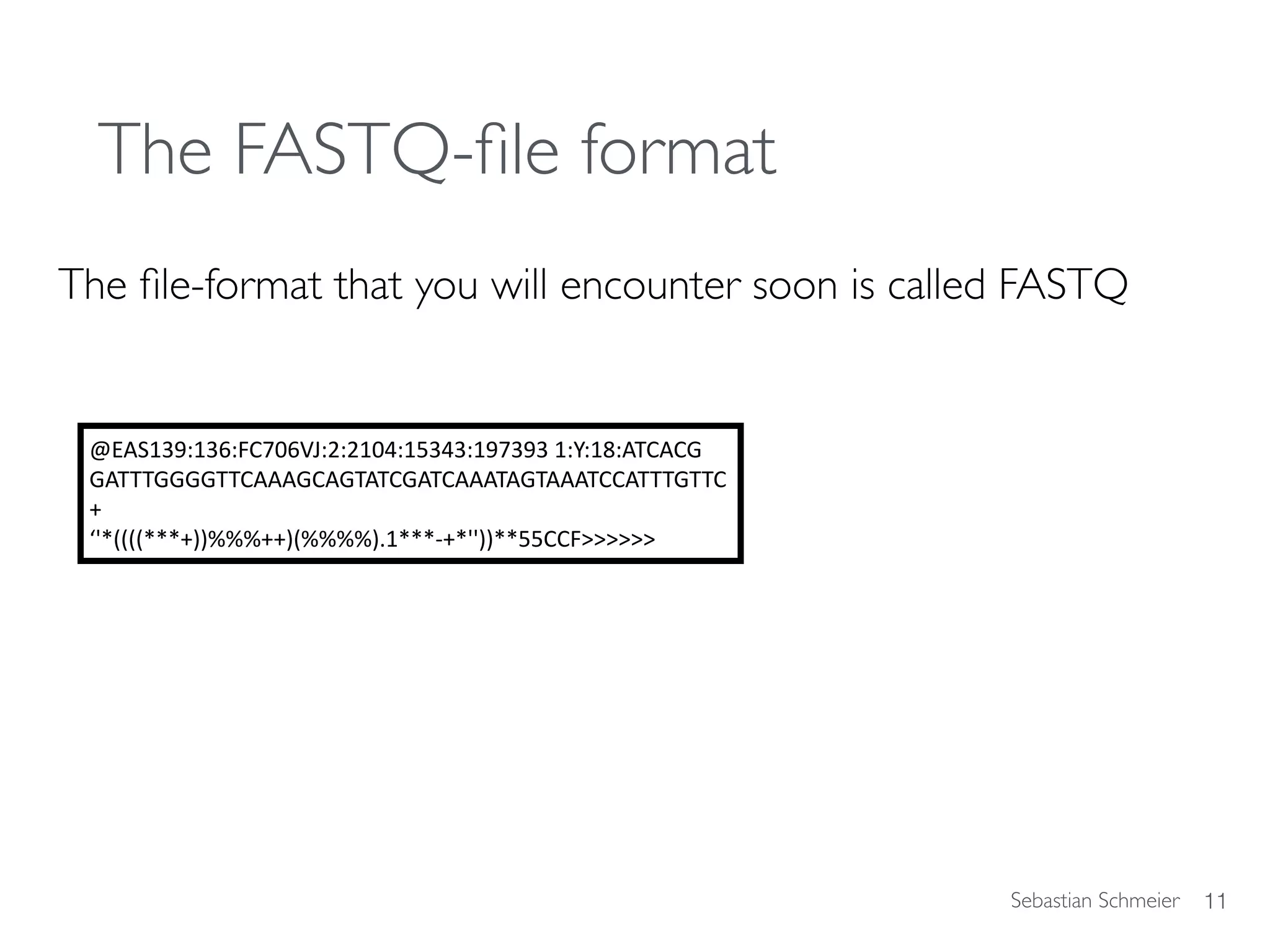 Sebastian Schmeier
The FASTQ-ﬁle format
The ﬁle-format that you will encounter soon is called FASTQ
11
@EAS139:136:FC706VJ:2:2104:15343:197393	1:Y:18:ATCACG	
GATTTGGGGTTCAAAGCAGTATCGATCAAATAGTAAATCCATTTGTTC	
+		
‘'*((((***+))%%%++)(%%%%).1***-+*''))**55CCF>>>>>>
 