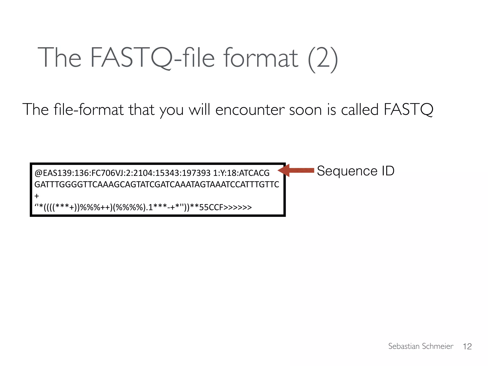 Sebastian Schmeier
The FASTQ-ﬁle format (2)
The ﬁle-format that you will encounter soon is called FASTQ
12
@EAS139:136:FC706VJ:2:2104:15343:197393	1:Y:18:ATCACG	
GATTTGGGGTTCAAAGCAGTATCGATCAAATAGTAAATCCATTTGTTC	
+		
‘'*((((***+))%%%++)(%%%%).1***-+*''))**55CCF>>>>>>
Sequence ID
 
