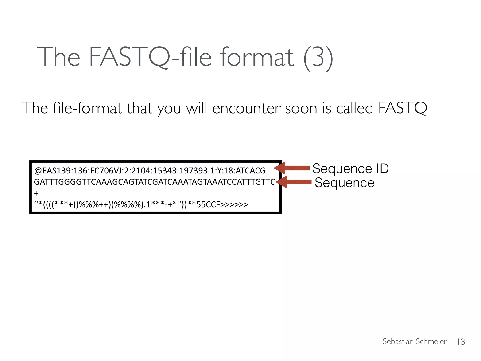 Sebastian Schmeier
The FASTQ-ﬁle format (3)
The ﬁle-format that you will encounter soon is called FASTQ
13
@EAS139:136:FC706VJ:2:2104:15343:197393	1:Y:18:ATCACG	
GATTTGGGGTTCAAAGCAGTATCGATCAAATAGTAAATCCATTTGTTC	
+		
‘'*((((***+))%%%++)(%%%%).1***-+*''))**55CCF>>>>>>
Sequence ID
Sequence
 
