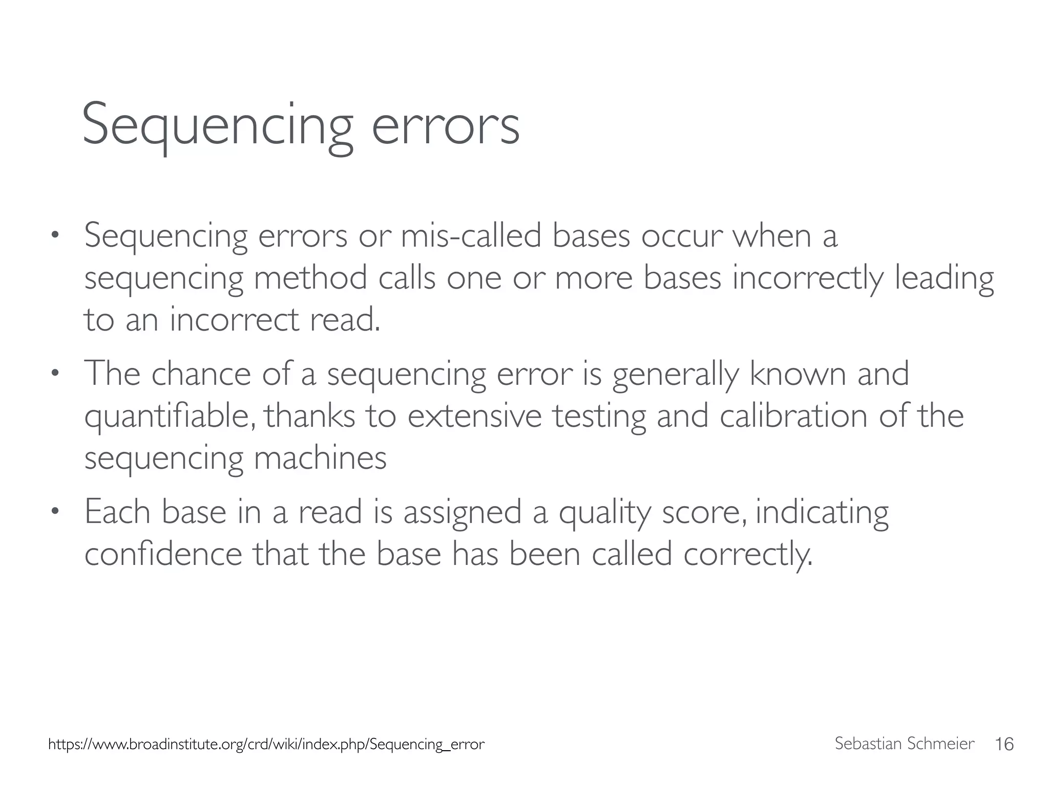 Sebastian Schmeier
Sequencing errors
• Sequencing errors or mis-called bases occur when a
sequencing method calls one or more bases incorrectly leading
to an incorrect read.
• The chance of a sequencing error is generally known and
quantiﬁable, thanks to extensive testing and calibration of the
sequencing machines
• Each base in a read is assigned a quality score, indicating
conﬁdence that the base has been called correctly.
16https://www.broadinstitute.org/crd/wiki/index.php/Sequencing_error
 