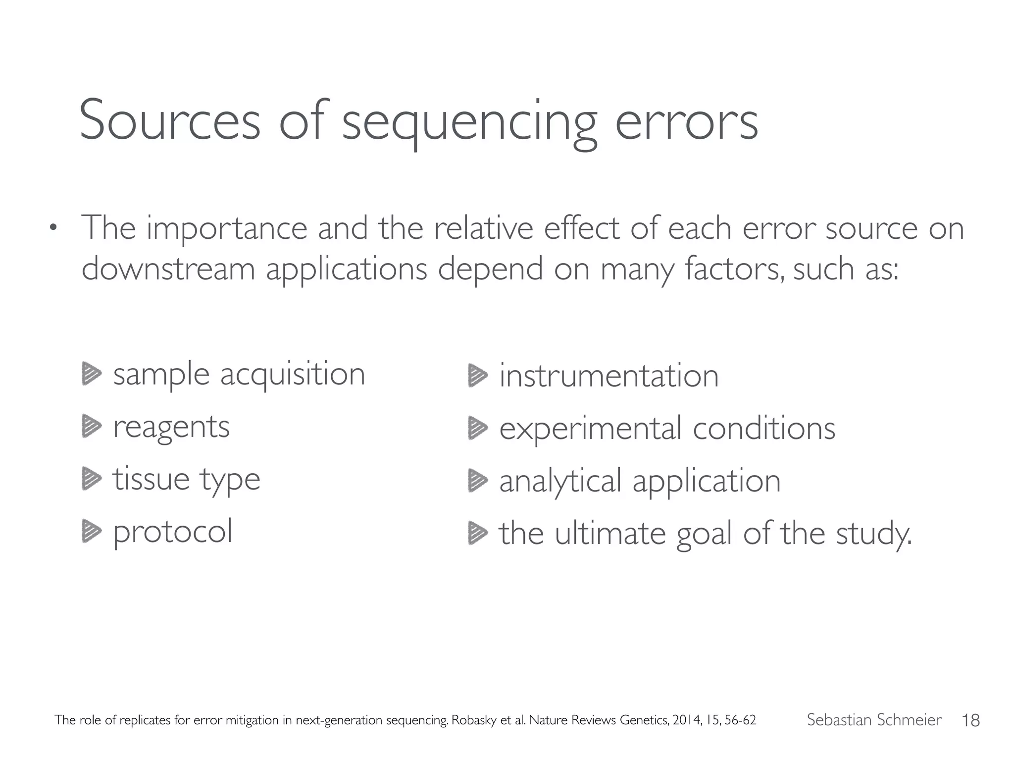 Sebastian Schmeier
Sources of sequencing errors
• The importance and the relative effect of each error source on
downstream applications depend on many factors, such as:
sample acquisition
reagents
tissue type
protocol
18The role of replicates for error mitigation in next-generation sequencing. Robasky et al. Nature Reviews Genetics, 2014, 15, 56-62
instrumentation
experimental conditions
analytical application
the ultimate goal of the study.
 