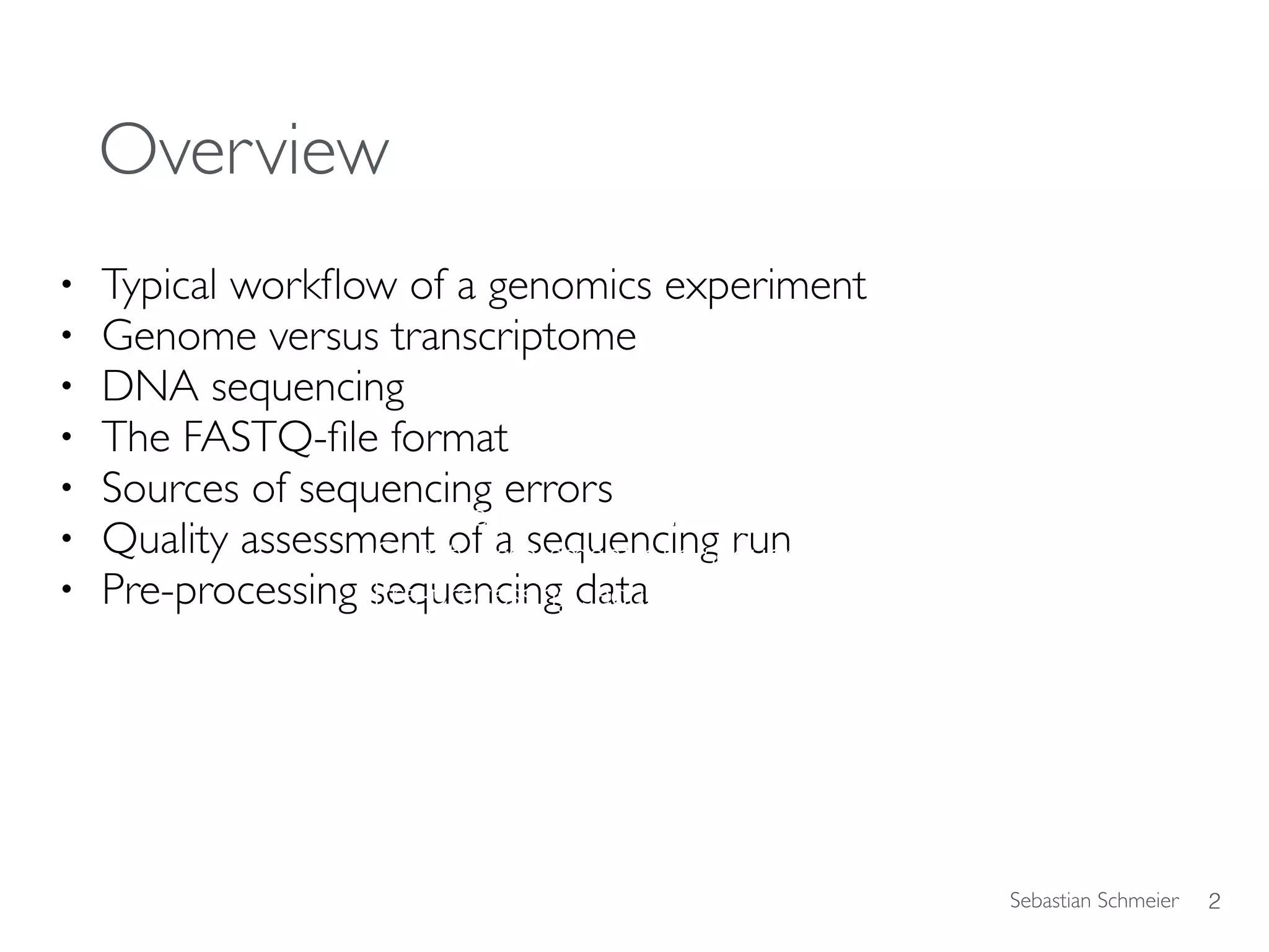 Sebastian Schmeier
Overview
• Typical workﬂow of a genomics experiment
• Genome versus transcriptome
• DNA sequencing
• The FASTQ-ﬁle format
• Sources of sequencing errors
• Quality assessment of a sequencing run
• Pre-processing sequencing data
2
DNA sequencing technologies
Quality assessment of a sequencing run
Pre-processing sequencing data
 