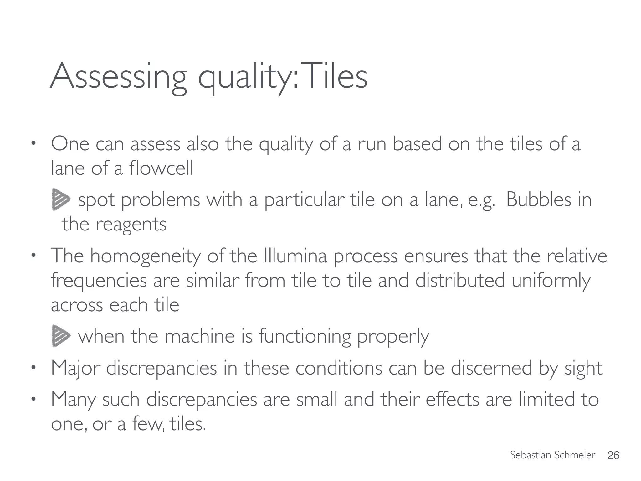 Sebastian Schmeier
Assessing quality:Tiles
• One can assess also the quality of a run based on the tiles of a
lane of a ﬂowcell
spot problems with a particular tile on a lane, e.g. Bubbles in
the reagents
• The homogeneity of the Illumina process ensures that the relative
frequencies are similar from tile to tile and distributed uniformly
across each tile
when the machine is functioning properly
• Major discrepancies in these conditions can be discerned by sight
• Many such discrepancies are small and their effects are limited to
one, or a few, tiles.
26
 