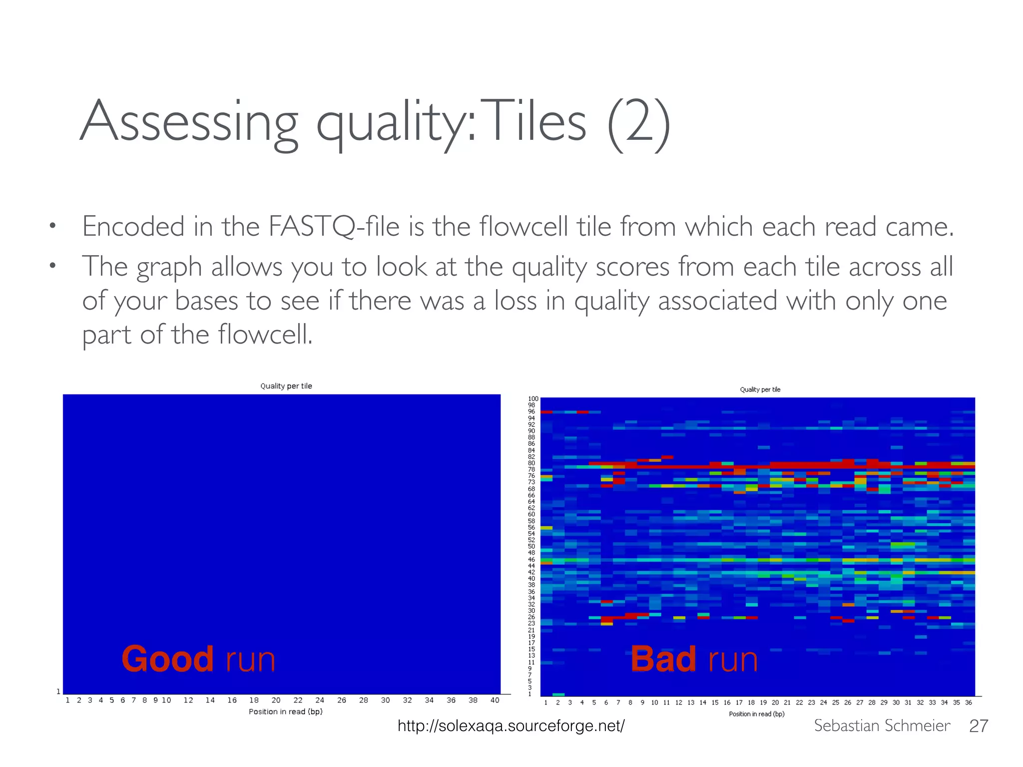 Sebastian Schmeier
Assessing quality:Tiles (2)
• Encoded in the FASTQ-ﬁle is the ﬂowcell tile from which each read came.
• The graph allows you to look at the quality scores from each tile across all
of your bases to see if there was a loss in quality associated with only one
part of the ﬂowcell.
27
Good run Bad run
http://solexaqa.sourceforge.net/
 