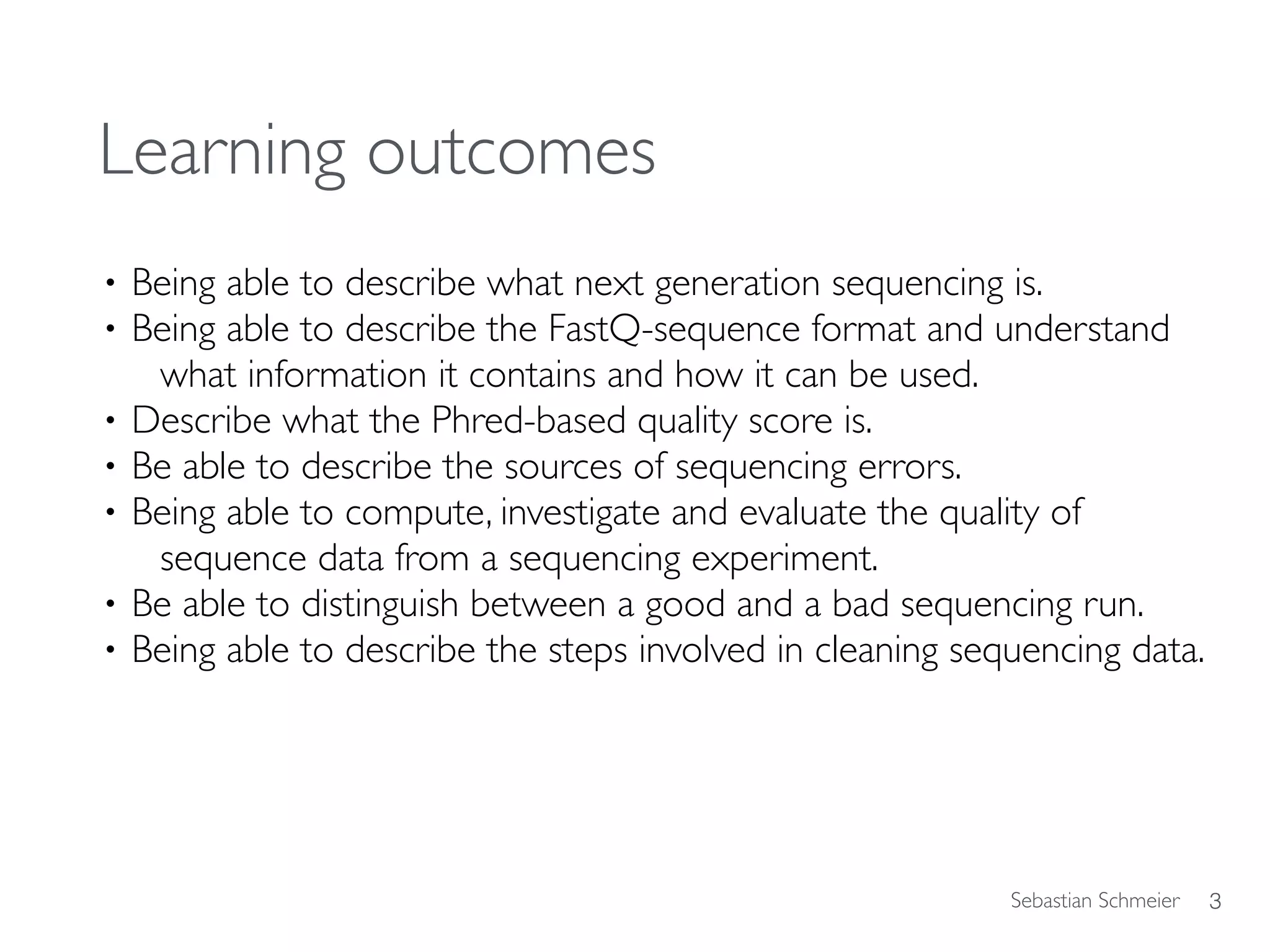 Sebastian Schmeier
Learning outcomes
• Being able to describe what next generation sequencing is.
• Being able to describe the FastQ-sequence format and understand
what information it contains and how it can be used.
• Describe what the Phred-based quality score is.
• Be able to describe the sources of sequencing errors.
• Being able to compute, investigate and evaluate the quality of  
sequence data from a sequencing experiment.
• Be able to distinguish between a good and a bad sequencing run.
• Being able to describe the steps involved in cleaning sequencing data.
3
 