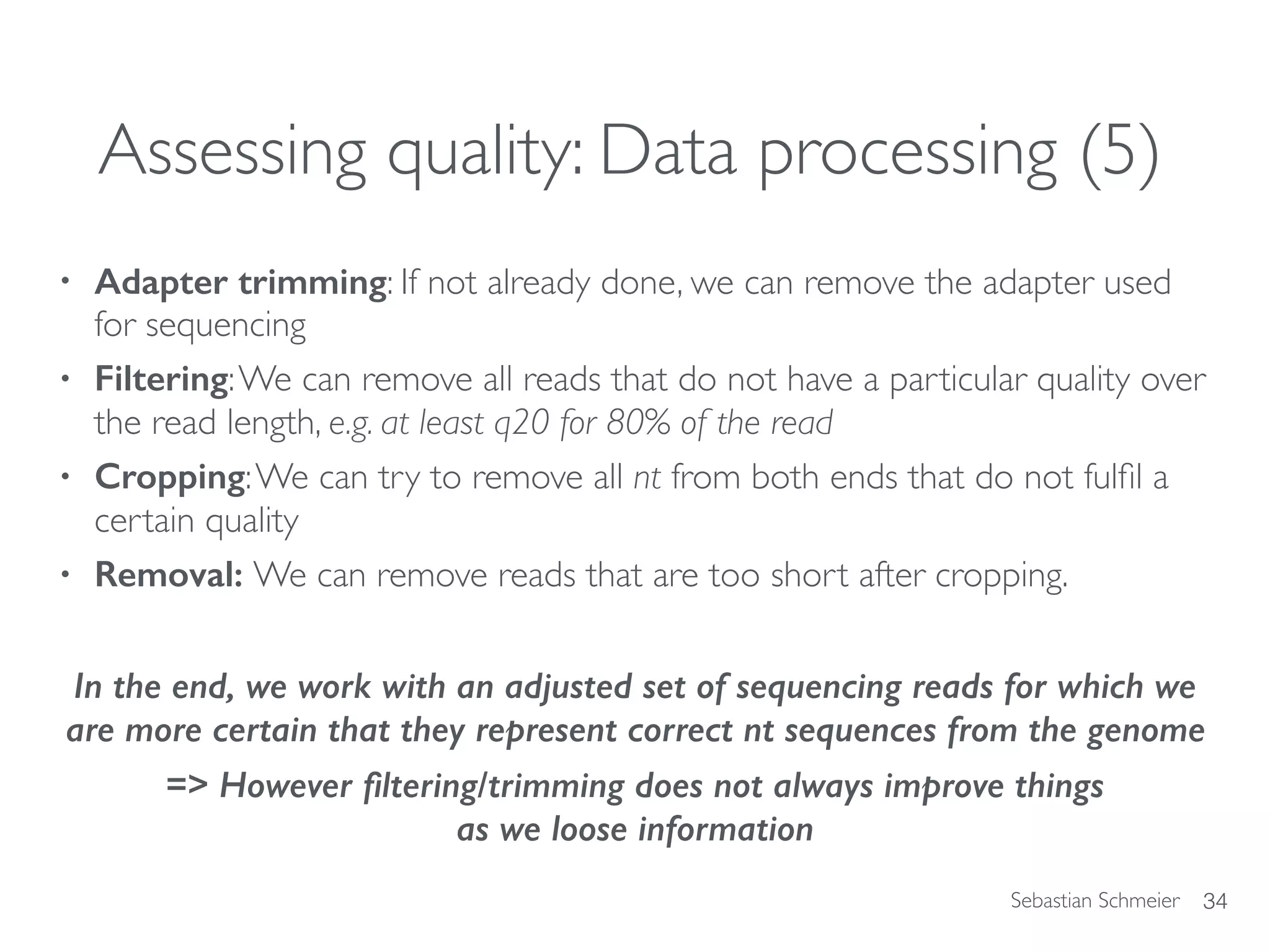 Sebastian Schmeier
Assessing quality: Data processing (5)
• Adapter trimming: If not already done, we can remove the adapter used
for sequencing
• Filtering:We can remove all reads that do not have a particular quality over
the read length, e.g. at least q20 for 80% of the read
• Cropping:We can try to remove all nt from both ends that do not fulﬁl a
certain quality
• Removal: We can remove reads that are too short after cropping.
In the end, we work with an adjusted set of sequencing reads for which we
are more certain that they represent correct nt sequences from the genome
=> However ﬁltering/trimming does not always improve things  
as we loose information
34
 