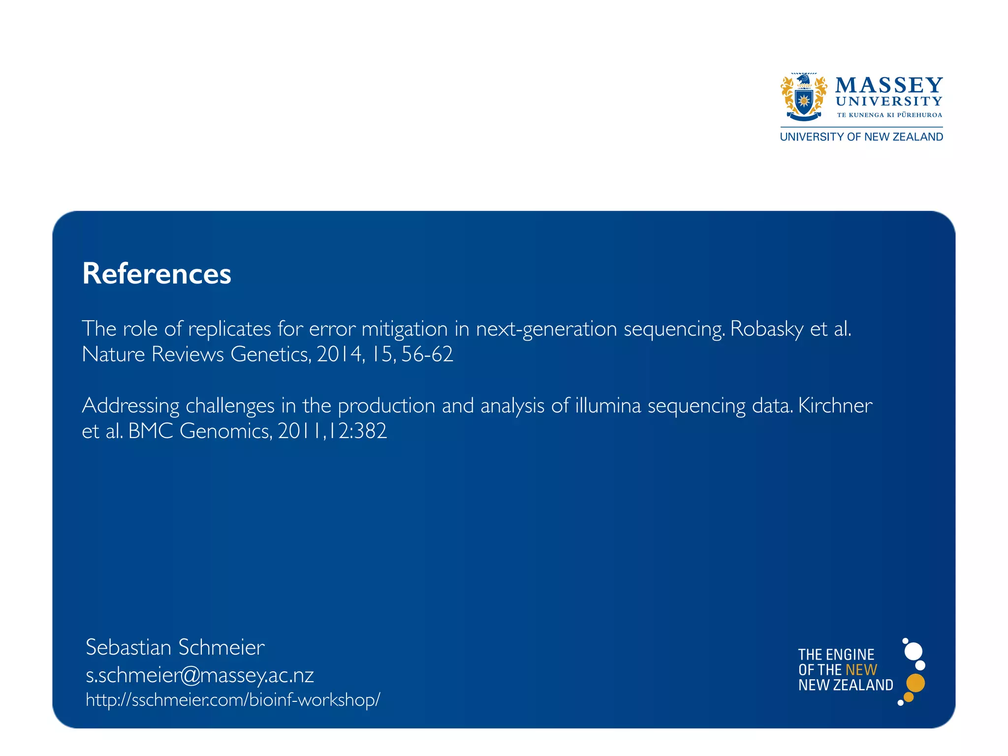 Sebastian Schmeier
s.schmeier@massey.ac.nz
http://sschmeier.com/bioinf-workshop/
References
The role of replicates for error mitigation in next-generation sequencing. Robasky et al.
Nature Reviews Genetics, 2014, 15, 56-62
Addressing challenges in the production and analysis of illumina sequencing data. Kirchner
et al. BMC Genomics, 2011,12:382
 