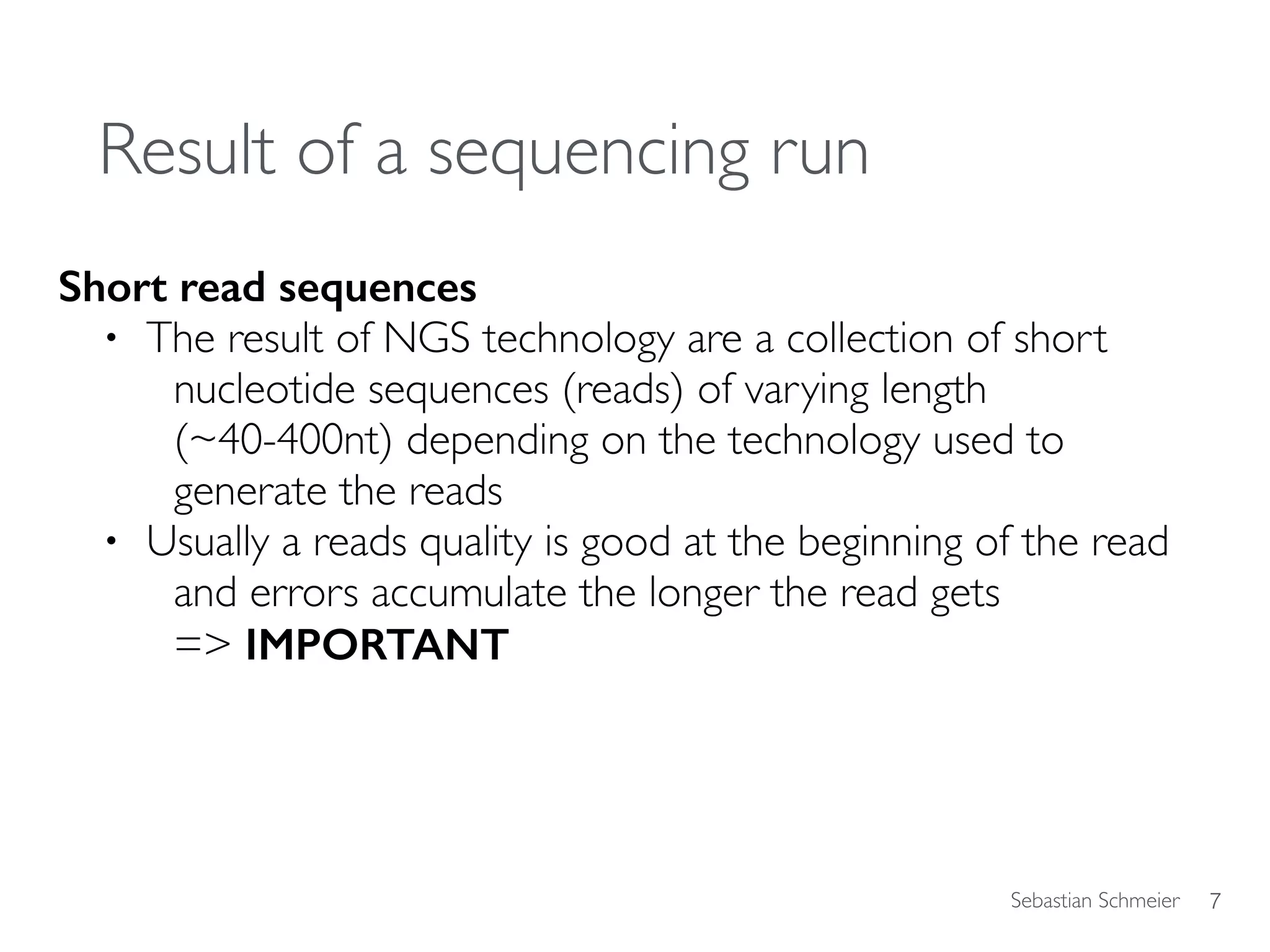 Sebastian Schmeier
Result of a sequencing run
Short read sequences
• The result of NGS technology are a collection of short
nucleotide sequences (reads) of varying length
(~40-400nt) depending on the technology used to
generate the reads
• Usually a reads quality is good at the beginning of the read
and errors accumulate the longer the read gets  
=> IMPORTANT
7
 