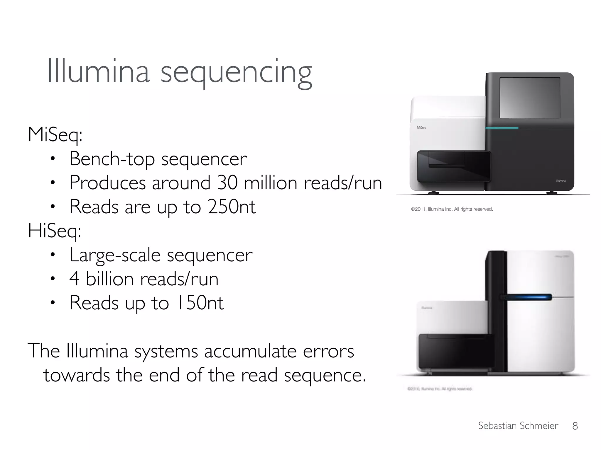 Sebastian Schmeier
Illumina sequencing
MiSeq:
• Bench-top sequencer
• Produces around 30 million reads/run
• Reads are up to 250nt
HiSeq:
• Large-scale sequencer
• 4 billion reads/run
• Reads up to 150nt
The Illumina systems accumulate errors
towards the end of the read sequence.
8
http://www.illumina.com/
 