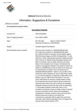 2/4/23, 5:46 PM ECI Citizen Services
https://eci-citizenservices.eci.nic.in/MyComplaints.aspx 1/2
View Registered Complaint Details
Complaint Details
Complaint ID : NGS1243229636
Date of Lodging Complaint : Feb 4 2023 5:42PM
State : NCT OF Delhi District: 5-SOUTH WEST
Assembly Constituency: 36-BIJWASAN
Subject : Complain against Fake Electors
Brief Description about complaint : That even after complaint no. NGS5322435639 dated
25.11.2022 and complaint no. NGS2822557556 dated
26.11.2022 at election commission of India website against
ERO 59-Vishwas Nagar and ERO- 64 Kadwa Bihar; 112 call
dated 24.11.2022, subsequently recording of statement dated
28.01.2023 by I.O. Balveer Singh Patparganj Industrial area
Delhi in connection with sex racket, abduction and Gang
Rape of minor daughter since 18 years, Complainant has
received a message form Election Commission of India in his
mobile no. 9540389759 at 14.30 pm dated 4.2.23 "thank you
for submitting form on NVSP. Your form reference ID is
S04064D700402231000001." dated 4.2.23 just after a GAIL
trainee from Jaipur Rajasthan Mr. Arjun or Ajay Singh mobile
no. 8111100133 poked the complainant at night shelter home
DUSIB, Code 214, ISBT Anand Vihar Delhi 2. That upon
inquiry with Election Commission of Delhi helpline number,
the complainant was informed that his Adhar number/card
might have been linked with voter id without his knowledge,
thereafter advised to contact the voter center for grievances.
3. That linkage of Aadhar number with voter id is not
mandatory but optional, misuse of mobile number is a breach
of privacy, submission of form without the knowledge of
complainant is indicative of ulterior motive and criminal act
therefore these acts of election commission are
commissioning cognizable offence against the concerned
authorities; which attracts registration of an F.I.R against the
accused under relevant section of IPC.
National Grievance Services
Information, Suggestions & Complaints
Welcome om prakash
 
