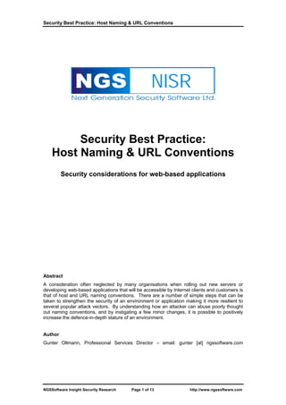 Security Best Practice: Host Naming & URL Conventions




                NGS                                NISR
              Next Generation Security Software Ltd.




         Security Best Practice:
    Host Naming & URL Conventions
         Security considerations for web-based applications




Abstract
A consideration often neglected by many organisations when rolling out new servers or
developing web-based applications that will be accessible by Internet clients and customers is
that of host and URL naming conventions. There are a number of simple steps that can be
taken to strengthen the security of an environment or application making it more resilient to
several popular attack vectors. By understanding how an attacker can abuse poorly thought
out naming conventions, and by instigating a few minor changes, it is possible to positively
increase the defence-in-depth stature of an environment.


Author
Gunter Ollmann, Professional Services Director – email: gunter [at] ngssoftware.com




NGSSoftware Insight Security Research    Page 1 of 13                http://www.ngssoftware.com
 