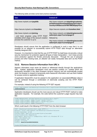 Security Best Practice: Host Naming & URL Conventions


The following table provides some best practice examples.

Use:                                             Instead of:

http://www.mybank.com/paybills                   http://www.mybank.com/ebanking/customer
                                                 portal/transactions/paybill/payment.aspx?
                                                 country=UK&account=667996302pay=true

https://secure.mybank.com/transfers              https://secure.mybank.com/transfers.html

http://www.mybank.com/joining                    http://www.mybank.com/ebanking/accountcr
                                                 eation/join.aspx?currentpage=3
…and track progress using HTTP POST
variables which stage of the account creation    followed by
process the customer is up to.
                                                 http://www.mybank.com/ebanking/accountcr
                                                 eation/join.aspx?currentpage=4

Developers should ensure that the application is configured in such a way that it is not
possible for an attacker to successfully submit HTTP POST data through an alternative
carefully designed URL.
However, it is important to note that the use of HTTP POST by itself does not provide a robust
security mechanism for protection against all types of data manipulation – but it does provide
some protection against the threats previously discussed. Through the use of personal
proxies and other hacking tools, an attacker can easily manipulate data sent via the POST
method.

3.2.2. Remove Session Information from URL’s
Session information must never be stored or referenced directly through the applications
URL. Instead, application developers must use session cookies (i.e. cookies which are
temporarily recorded in the client browsers dynamic memory and are automatically purged
when the browser is closed) to temporarily store SessionID information and use them instead
for access control or application tracking.
If application SessionID’s must be passed to the application (or associated/affiliated sites) it
can be achieved through a combination of client-side scripting and the HTTP POST
command.
For example, instead of using the following HTTP GET request:
http://www.mybank.com/ebanking/transfers/doit.aspx?funds=34000&agent=kelly02&sessionid
=898939289834

Application developers should use the more secure and robust HTTP POST method to make
application requests. For example, the code behind the customer’s page request may look
like:
<FORM METHOD=POST ACTION=”ebanking/transfers/doit.aspx”>
<INPUT TYPE=”hidden” NAME=”funds” VALUE=”34000”>
<INPUT TYPE=”hidden” NAME=”agent” VALUE=”kelly02”>
<INPUT TYPE=”submit” NAME=”Transfer”>

Which could result in the following HTTP POST from the client browser:
POST /ebanking/transfers/doit.aspx HTTP/1.1
Referer: http://www.mybank.com/ebanking/transfers/balance
Accept-Language: en-gb
Content-Type: application/x-www-form-urlencoded
Proxy-Connection: Keep-Alive
User-Agent: Mozilla/4.0 (compatible; MSIE 6.0; Windows NT 5.1)
Host: www.mybank.com
Content-Length: 46
Pragma: no-cache
Cookie: sessionid=898939289834

funds=34000&agent=kelly02&action=submit




NGSSoftware Insight Security Research    Page 10 of 13                http://www.ngssoftware.com
 