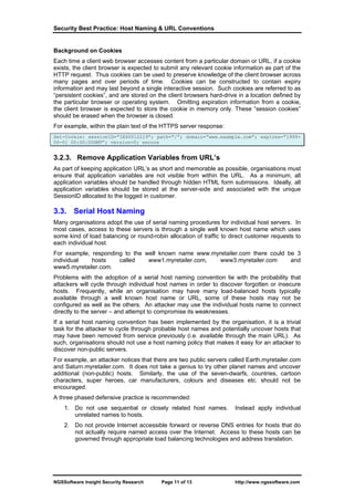 Security Best Practice: Host Naming & URL Conventions


Background on Cookies
Each time a client web browser accesses content from a particular domain or URL, if a cookie
exists, the client browser is expected to submit any relevant cookie information as part of the
HTTP request. Thus cookies can be used to preserve knowledge of the client browser across
many pages and over periods of time. Cookies can be constructed to contain expiry
information and may last beyond a single interactive session. Such cookies are referred to as
“persistent cookies”, and are stored on the client browsers hard-drive in a location defined by
the particular browser or operating system. Omitting expiration information from a cookie,
the client browser is expected to store the cookie in memory only. These “session cookies”
should be erased when the browser is closed.
For example, within the plain text of the HTTPS server response:
Set-Cookie: sessionID=”IE60012219”; path=”/”; domain=”www.example.com”; expires=”1999-
06-01 00:00:00GMT”; version=0; secure


3.2.3. Remove Application Variables from URL’s
As part of keeping application URL’s as short and memorable as possible, organisations must
ensure that application variables are not visible from within the URL. As a minimum, all
application variables should be handled through hidden HTML form submissions. Ideally, all
application variables should be stored at the server-side and associated with the unique
SessionID allocated to the logged in customer.

3.3. Serial Host Naming
Many organisations adopt the use of serial naming procedures for individual host servers. In
most cases, access to these servers is through a single well known host name which uses
some kind of load balancing or round-robin allocation of traffic to direct customer requests to
each individual host.
For example, responding to the well known name www.myretailer.com there could be 3
individual   hosts    called    www1.myretailer.com,  www3.myretailer.com      and
www5.myretailer.com.
Problems with the adoption of a serial host naming convention lie with the probability that
attackers will cycle through individual host names in order to discover forgotten or insecure
hosts. Frequently, while an organisation may have many load-balanced hosts typically
available through a well known host name or URL, some of these hosts may not be
configured as well as the others. An attacker may use the individual hosts name to connect
directly to the server – and attempt to compromise its weaknesses.
If a serial host naming convention has been implemented by the organisation, it is a trivial
task for the attacker to cycle through probable host names and potentially uncover hosts that
may have been removed from service previously (i.e. available through the main URL). As
such, organisations should not use a host naming policy that makes it easy for an attacker to
discover non-public servers.
For example, an attacker notices that there are two public servers called Earth.myretailer.com
and Saturn.myretailer.com. It does not take a genius to try other planet names and uncover
additional (non-public) hosts. Similarly, the use of the seven-dwarfs, countries, cartoon
characters, super heroes, car manufacturers, colours and diseases etc. should not be
encouraged.
A three phased defensive practice is recommended:
    1. Do not use sequential or closely related host names.          Instead apply individual
       unrelated names to hosts.
    2. Do not provide Internet accessible forward or reverse DNS entries for hosts that do
       not actually require named access over the Internet. Access to these hosts can be
       governed through appropriate load balancing technologies and address translation.




NGSSoftware Insight Security Research    Page 11 of 13               http://www.ngssoftware.com
 