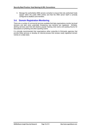 Security Best Practice: Host Naming & URL Conventions


    3. Manage the authoritative DNS servers correctly to ensure that only authorised hosts
       appear within the public DNS entries and that the DNS server itself is correctly
       configured to disallow zone transfers.

3.4. Domain Registration Monitoring
There are a number of commercial services available that help organisations monitor top level
domains and alert when potentially threatening new domains are registered. Similarly,
alerting services exist that will observe popular hacking chat rooms and posting forums for
discussions on phishing and other spoofing scams.
It is strongly recommended that organisations either subscribe to third-party agencies that
provide these services or develop an internal process that reviews newly registered domain
names on a daily basis.




NGSSoftware Insight Security Research   Page 12 of 13               http://www.ngssoftware.com
 