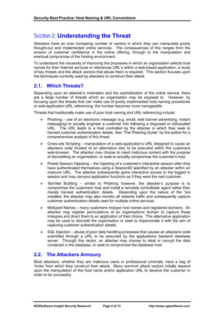 Security Best Practice: Host Naming & URL Conventions



Section 2: Understanding the Threat
Attackers have an ever increasing number of vectors in which they can manipulate poorly
thought-out and implemented online services. The consequences of this ranges from the
erosion of customer confidence in the online offering, through to the manipulation and
eventual compromise of the hosting environment.
To understand the necessity of improving the processes in which an organisation selects host
names for their Internet services or references URL’s within a web-based application, a study
of key threats and the attack vectors that abuse them is required. This section focuses upon
the techniques currently used by attackers to construct their attack.

2.1. Which Threats?
Depending upon an attacker’s motivation and the sophistication of the online service, there
are a large number of threats which an organisation may be exposed to. However, by
focusing upon the threats that can make use of poorly implemented host naming procedures
or web-application URL referencing, the number becomes more manageable.
Threats that traditionally make use of poor host naming and URL referencing include:
    •   Phishing – use of an electronic message (e.g. email, web banner advertising, instant
        messaging) to socially engineer a customer into following a disguised or obfuscated
        URL. The URL leads to a host controlled by the attacker in which they seek to
        harvest customer authentication details. See “The Phishing Guide” by the author for a
        comprehensive analysis of this threat.
    •   Cross-site Scripting – manipulation of a web-application’s URL designed to cause an
        attackers code (hosted at an alternative site) to be executed within the customers
        web-browser. The attacker may choose to inject malicious content with the purpose
        of discrediting an organisation, or seek to actually compromise the customer’s host.
    •   Preset Session Hijacking – the hijacking of a customer’s interactive session after they
        have authenticated themselves using a SessionID specified by an attacker within an
        insecure URL. The attacker subsequently gains interactive access to the logged in
        session and may carryout application functions as if they were the real customer.
    •   ‘Bot-Net Building – similar to Phishing however, the attacker’s purpose is to
        compromise the customers host and install a remotely controllable agent rather than
        merely harvest authentication details. Depending upon the nature of the ‘bot
        installed, the attacker may also monitor all network traffic and subsequently capture
        customer authentication details used for multiple online services.
    •   Mistyped Names – many customers mistype host names and registered domains. An
        attacker may register permutations of an organisations domain to capture these
        mistypes and direct them to an application of their choice. This alternative application
        may be used to discredit the organisation or seek to impersonate it with the aim of
        capturing customer authentication details.
    •   SQL Injection – abuse of poor data handling processes that causes an attackers code
        submitted through a URL to be executed by the applications backend database
        server. Through this vector, an attacker may choose to steal or corrupt the data
        contained in the database, or seek to compromise the database host.

2.2. The Attackers Armoury
Most attackers, whether they are malicious users or professional criminals, have a bag of
‘tricks’ from which they construct their attack. Many common attack vectors initially depend
upon the manipulation of the host name and/or application URL to deceive the customer in
order to be successful.




NGSSoftware Insight Security Research     Page 4 of 13                http://www.ngssoftware.com
 