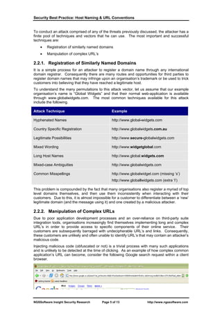 Security Best Practice: Host Naming & URL Conventions


To conduct an attack comprised of any of the threats previously discussed, the attacker has a
finite pool of techniques and vectors that he can use. The most important and successful
techniques are:
    •   Registration of similarly named domains
    •   Manipulation of complex URL’s

2.2.1. Registration of Similarly Named Domains
It is a simple process for an attacker to register a domain name through any international
domain registrar. Consequently there are many routes and opportunities for third parties to
register domain names that may infringe upon an organisation’s trademark or be used to trick
customers into believing that they have reached a legitimate host.
To understand the many permutations to this attack vector, let us assume that our example
organisation’s name is “Global Widgets” and that their normal web-application is available
through www.globalwidgets.com. The most common techniques available for this attack
include the following.

Attack Technique                                Example

Hyphenated Names                                http://www.global-widgets.com

Country Specific Registration                   http://www.globalwidgets.com.au

Legitimate Possibilities                        http://www.secure-globalwidgets.com

Mixed Wording                                   http://www.widgetglobal.com

Long Host Names                                 http://www.global.widgets.com

Mixed-case Ambiguities                          http://www.giobaiwidgets.com

Common Misspellings                             http://www.globalwidget.com (missing ‘s’)
                                                http://www.globallwidgets.com (extra ‘l’)

This problem is compounded by the fact that many organisations also register a myriad of top
level domains themselves, and then use them inconsistently when interacting with their
customers. Due to this, it is almost impossible for a customer to differentiate between a ‘new’
legitimate domain (and the message using it) and one created by a malicious attacker.

2.2.2. Manipulation of Complex URLs
Due to poor application development processes and an over-reliance on third-party suite
integration tools, organisations increasingly find themselves implementing long and complex
URL’s in order to provide access to specific components of their online service. Their
customers are subsequently barraged with undecipherable URL’s and links. Consequently,
these customers are unlikely and often unable to identify URL’s that may contain an attacker’s
malicious code.
Injecting malicious code (obfuscated or not) is a trivial process with many such applications
and is unlikely to be detected at the time of clicking. As an example of how complex common
application’s URL can become, consider the following Google search request within a client
browser.




NGSSoftware Insight Security Research     Page 5 of 13                http://www.ngssoftware.com
 