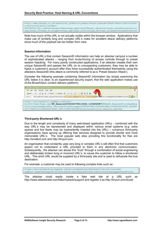 Security Best Practice: Host Naming & URL Conventions


http://www.google.co.uk/search?as_q=Security+Best+Practice&num=100&hl=en&client=firefo
x-a&rls=org.mozilla%3Aen-
US%3Aofficial_s&btnG=Google+Search&as_epq=long+URL&as_oq=security&as_eq=obfuscate&lr=l
ang_en&as_ft=e&as_filetype=rtf&as_qdr=y&as_occt=url&as_dt=i&as_sitesearch=&safe=active

Note how much of the URL is not actually visible within the browser window. Applications that
make use of similarly long and complex URL’s make for excellent attack delivery platforms
since much of the payload can be hidden from view.


Session Information
The use of URL’s that contain SessionID information can help an attacker carryout a number
of sophisticated attacks – ranging from brute-forcing of access controls through to preset
session hijacking. For many poorly constructed applications, if an attacker creates their own
unique SessionID and passes the URL on to unsuspecting customers, they may be able to
hijack a customer’s account after they have successfully authenticated themselves using the
attackers SessionID (this attack is commonly referred to as a ‘Preset Session Attack’).
Consider the following example containing SessionID information (by simply examining the
URL below it is clear, to an experienced security expert, that the web application makes use
of the BroadVision content delivery platform):




http://onlineretail.example.com/cgi-
bin/bv/home/Home.jsp?BV_SessionID=@@@@0799115524.1106492587@@@@&BV_EngineID=cccdadddjg
kjjkicfngcfkmdgkldfhn.0&cacheID=uknetscape&3283945388=3283945388&11064925878560.646482
5117748412=11064925878560.44817548475695823&com.broadvision.session.new=Yes



Third-party Shortened URL’s
Due to the length and complexity of many web-based application URLs – combined with the
way URL’s may be represented and displayed within various email systems (e.g. extra
spaces and line feeds may be inadvertently inserted into the URL) – numerous third-party
organisations have sprung up offering free services designed to provide shorter and more
memorable URL’s. The most popular web sites providing this functionality for free are
http://smallurl.com and http://tinyurl.com.
An organisation that constantly uses very long or complex URL’s will often find that customers
expect not to understand a URL provided to them in any electronic communication.
Subsequently,, the attacker can abuse this “trust” through a combination of social engineering
and deliberately broken long or incorrect URL’s, to cause the customer to follow a shortened
URL. This short URL would be supplied by a third-party site and is used to obfuscate the true
destination.
For example, a customer may be used to following complex links such as:
https://privatebanking.mybank.com/privatebanking/ebankver2/secure/customer
support.aspx?messageID=3324341&Sess=asp04&passwordvalidate=true&changepassword=true

The attacker could easily create a fake web site at a URL such as
http://www.attackersite.com/fake/mybank/support and register it as http://tinyurl.com/4outd




NGSSoftware Insight Security Research    Page 6 of 13                http://www.ngssoftware.com
 