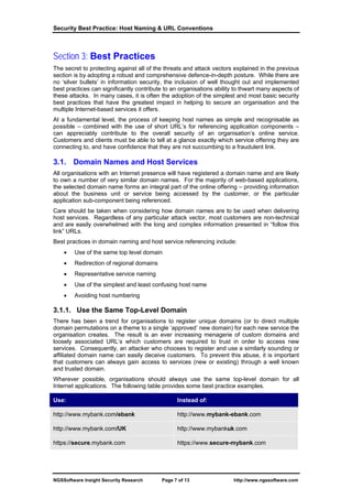Security Best Practice: Host Naming & URL Conventions



Section 3: Best Practices
The secret to protecting against all of the threats and attack vectors explained in the previous
section is by adopting a robust and comprehensive defence-in-depth posture. While there are
no ‘silver bullets’ in information security, the inclusion of well thought out and implemented
best practices can significantly contribute to an organisations ability to thwart many aspects of
these attacks. In many cases, it is often the adoption of the simplest and most basic security
best practices that have the greatest impact in helping to secure an organisation and the
multiple Internet-based services it offers.
At a fundamental level, the process of keeping host names as simple and recognisable as
possible – combined with the use of short URL’s for referencing application components –
can appreciably contribute to the overall security of an organisation’s online service.
Customers and clients must be able to tell at a glance exactly which service offering they are
connecting to, and have confidence that they are not succumbing to a fraudulent link.

3.1. Domain Names and Host Services
All organisations with an Internet presence will have registered a domain name and are likely
to own a number of very similar domain names. For the majority of web-based applications,
the selected domain name forms an integral part of the online offering – providing information
about the business unit or service being accessed by the customer, or the particular
application sub-component being referenced.
Care should be taken when considering how domain names are to be used when delivering
host services. Regardless of any particular attack vector, most customers are non-technical
and are easily overwhelmed with the long and complex information presented in “follow this
link” URLs.
Best practices in domain naming and host service referencing include:
    •   Use of the same top level domain
    •   Redirection of regional domains
    •   Representative service naming
    •   Use of the simplest and least confusing host name
    •   Avoiding host numbering

3.1.1. Use the Same Top-Level Domain
There has been a trend for organisations to register unique domains (or to direct multiple
domain permutations on a theme to a single ‘approved’ new domain) for each new service the
organisation creates. The result is an ever increasing menagerie of custom domains and
loosely associated URL’s which customers are required to trust in order to access new
services. Consequently, an attacker who chooses to register and use a similarly sounding or
affiliated domain name can easily deceive customers. To prevent this abuse, it is important
that customers can always gain access to services (new or existing) through a well known
and trusted domain.
Wherever possible, organisations should always use the same top-level domain for all
Internet applications. The following table provides some best practice examples.

Use:                                            Instead of:

http://www.mybank.com/ebank                     http://www.mybank-ebank.com

http://www.mybank.com/UK                        http://www.mybankuk.com

https://secure.mybank.com                       https://www.secure-mybank.com




NGSSoftware Insight Security Research     Page 7 of 13                 http://www.ngssoftware.com
 