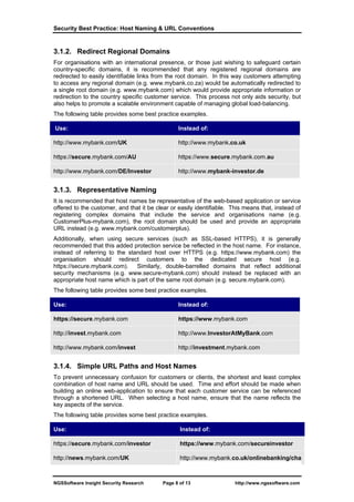 Security Best Practice: Host Naming & URL Conventions


3.1.2. Redirect Regional Domains
For organisations with an international presence, or those just wishing to safeguard certain
country-specific domains, it is recommended that any registered regional domains are
redirected to easily identifiable links from the root domain. In this way customers attempting
to access any regional domain (e.g. www.mybank.co.za) would be automatically redirected to
a single root domain (e.g. www.mybank.com) which would provide appropriate information or
redirection to the country specific customer service. This process not only aids security, but
also helps to promote a scalable environment capable of managing global load-balancing.
The following table provides some best practice examples.

Use:                                            Instead of:

http://www.mybank.com/UK                        http://www.mybank.co.uk

https://secure.mybank.com/AU                    https://www.secure.mybank.com.au

http://www.mybank.com/DE/Investor               http://www.mybank-investor.de


3.1.3. Representative Naming
It is recommended that host names be representative of the web-based application or service
offered to the customer, and that it be clear or easily identifiable. This means that, instead of
registering complex domains that include the service and organisations name (e.g.
CustomerPlus-mybank.com), the root domain should be used and provide an appropriate
URL instead (e.g. www.mybank.com/customerplus).
Additionally, when using secure services (such as SSL-based HTTPS), it is generally
recommended that this added protection service be reflected in the host name. For instance,
instead of referring to the standard host over HTTPS (e.g. https://www.mybank.com) the
organisation should redirect customers to the dedicated secure host (e.g.
https://secure.mybank.com). Similarly, double-barrelled domains that reflect additional
security mechanisms (e.g. www.secure-mybank.com) should instead be replaced with an
appropriate host name which is part of the same root domain (e.g. secure.mybank.com).
The following table provides some best practice examples.

Use:                                            Instead of:

https://secure.mybank.com                       https://www.mybank.com

http://invest.mybank.com                        http://www.InvestorAtMyBank.com

http://www.mybank.com/invest                    http://investment.mybank.com


3.1.4. Simple URL Paths and Host Names
To prevent unnecessary confusion for customers or clients, the shortest and least complex
combination of host name and URL should be used. Time and effort should be made when
building an online web-application to ensure that each customer service can be referenced
through a shortened URL. When selecting a host name, ensure that the name reflects the
key aspects of the service.
The following table provides some best practice examples.

Use:                                             Instead of:

https://secure.mybank.com/investor               https://www.mybank.com/secureinvestor

http://news.mybank.com/UK                        http://www.mybank.co.uk/onlinebanking/cha



NGSSoftware Insight Security Research     Page 8 of 13                 http://www.ngssoftware.com
 