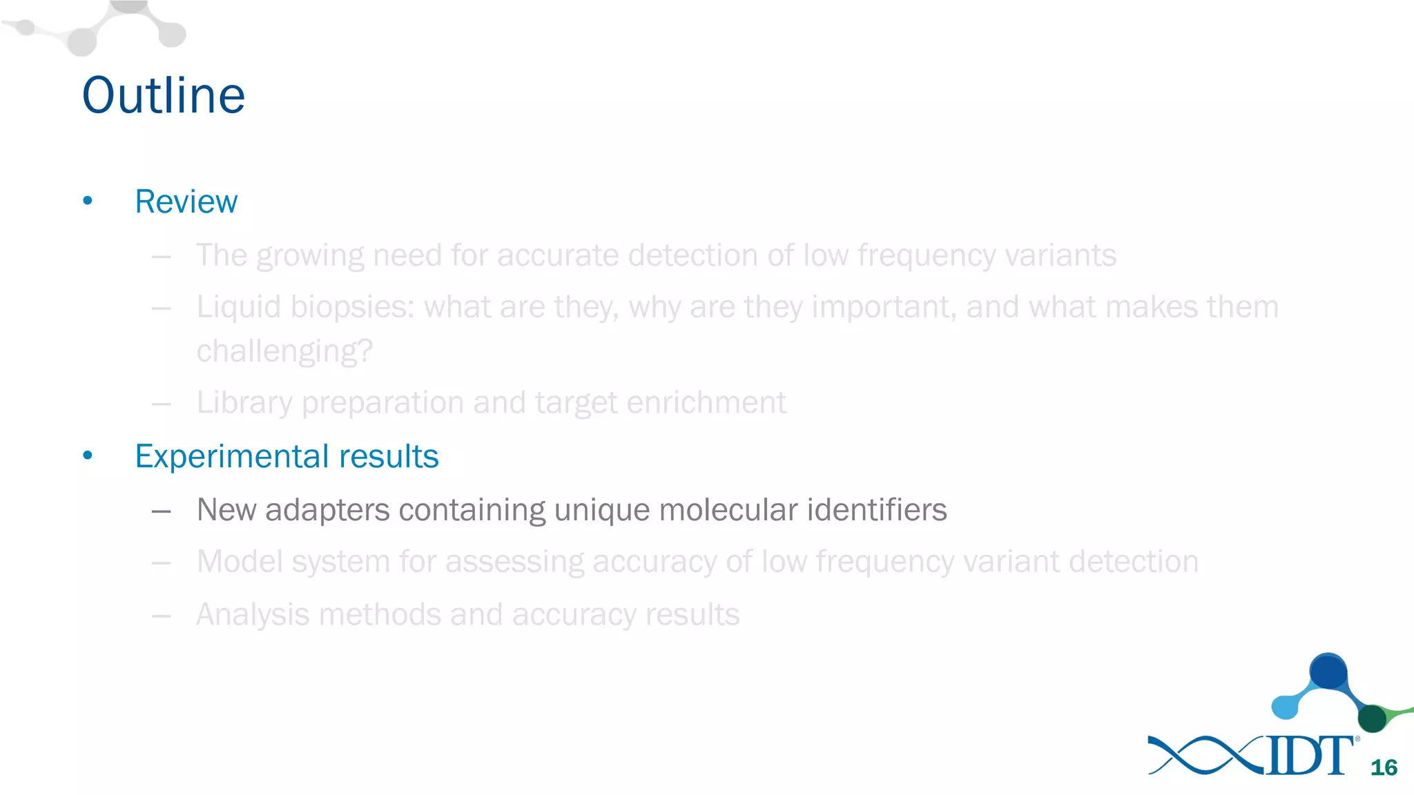 Outline
• Review
– The growing need for accurate detection of low frequency variants
– Liquid biopsies: what are they, why are they important, and what makes them
challenging?
– Library preparation and target enrichment
• Experimental results
– New adapters containing unique molecular identifiers
– Model system for assessing accuracy of low frequency variant detection
– Analysis methods and accuracy results
16
 