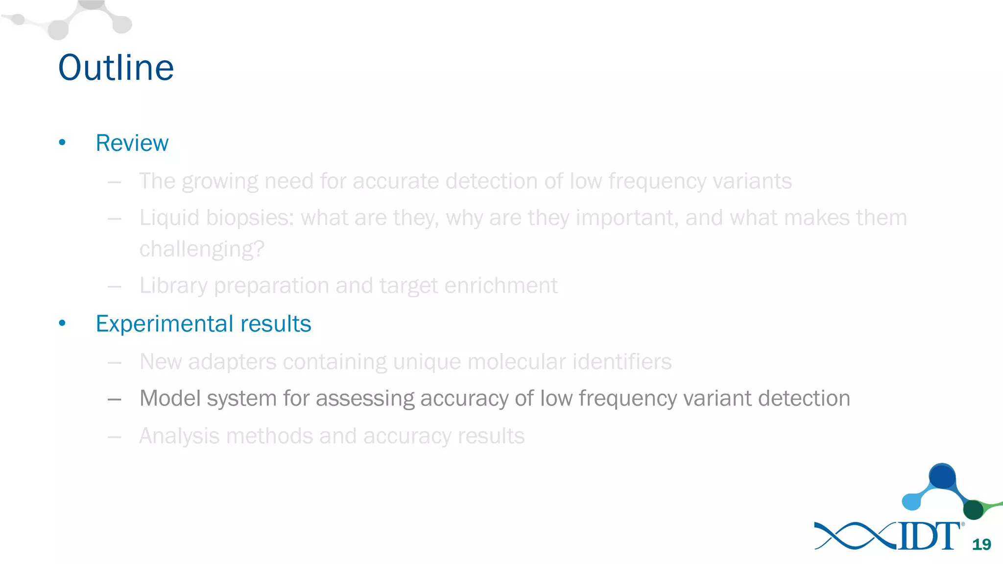 Outline
• Review
– The growing need for accurate detection of low frequency variants
– Liquid biopsies: what are they, why are they important, and what makes them
challenging?
– Library preparation and target enrichment
• Experimental results
– New adapters containing unique molecular identifiers
– Model system for assessing accuracy of low frequency variant detection
– Analysis methods and accuracy results
19
 