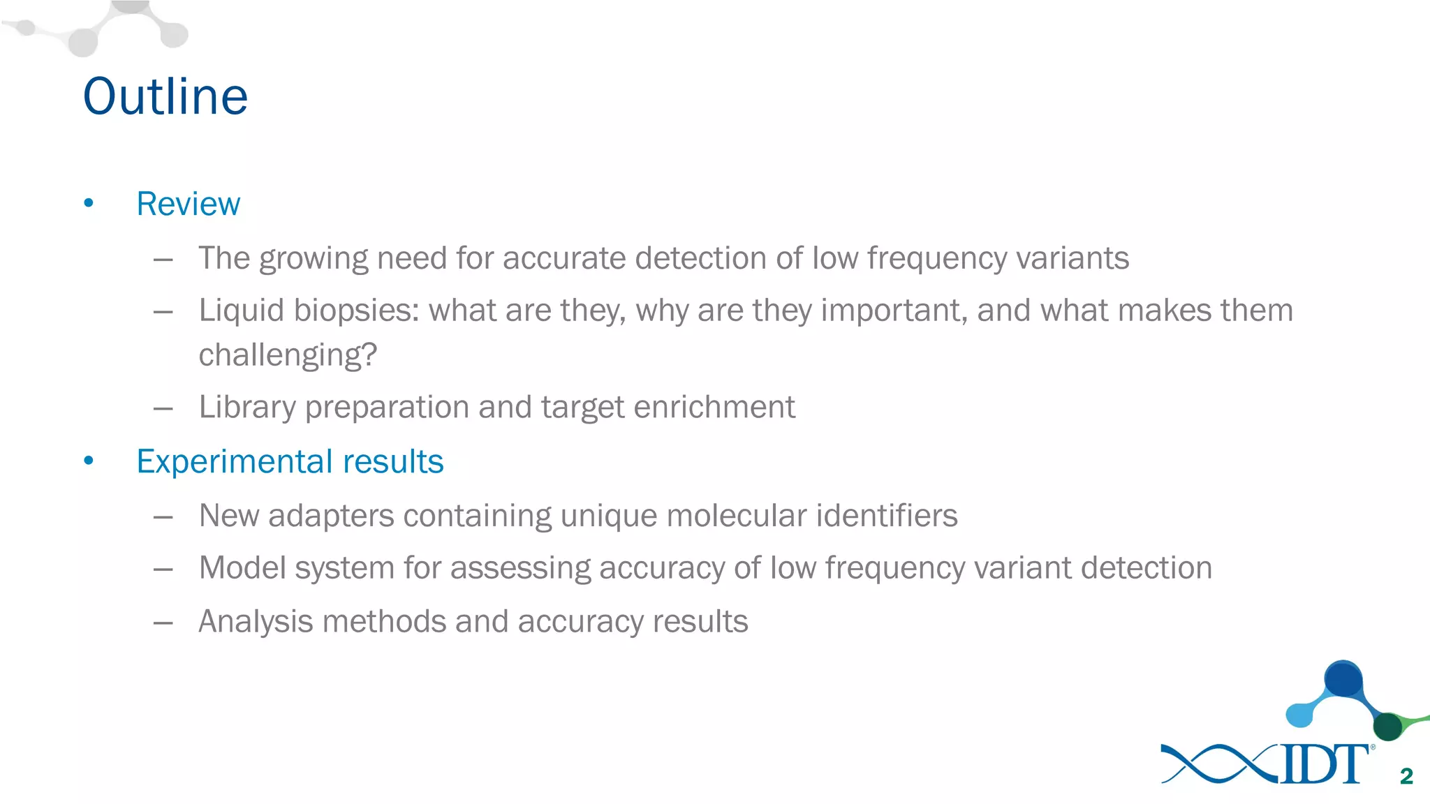 Outline
• Review
– The growing need for accurate detection of low frequency variants
– Liquid biopsies: what are they, why are they important, and what makes them
challenging?
– Library preparation and target enrichment
• Experimental results
– New adapters containing unique molecular identifiers
– Model system for assessing accuracy of low frequency variant detection
– Analysis methods and accuracy results
2
 