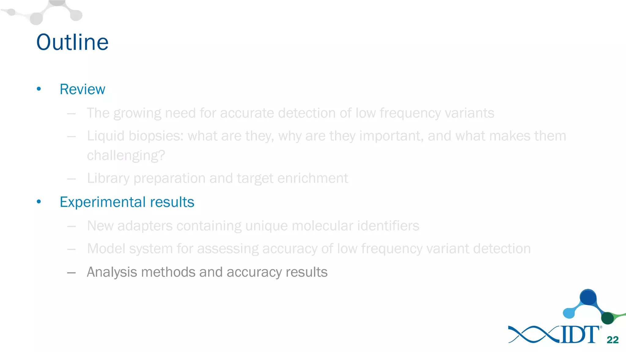 Outline
• Review
– The growing need for accurate detection of low frequency variants
– Liquid biopsies: what are they, why are they important, and what makes them
challenging?
– Library preparation and target enrichment
• Experimental results
– New adapters containing unique molecular identifiers
– Model system for assessing accuracy of low frequency variant detection
– Analysis methods and accuracy results
22
 