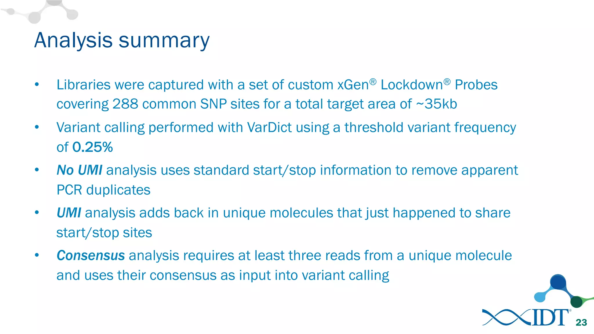 Analysis summary
• Libraries were captured with a set of custom xGen® Lockdown® Probes
covering 288 common SNP sites for a total target area of ~35kb
• Variant calling performed with VarDict using a threshold variant frequency
of 0.25%
• No UMI analysis uses standard start/stop information to remove apparent
PCR duplicates
• UMI analysis adds back in unique molecules that just happened to share
start/stop sites
• Consensus analysis requires at least three reads from a unique molecule
and uses their consensus as input into variant calling
23
 