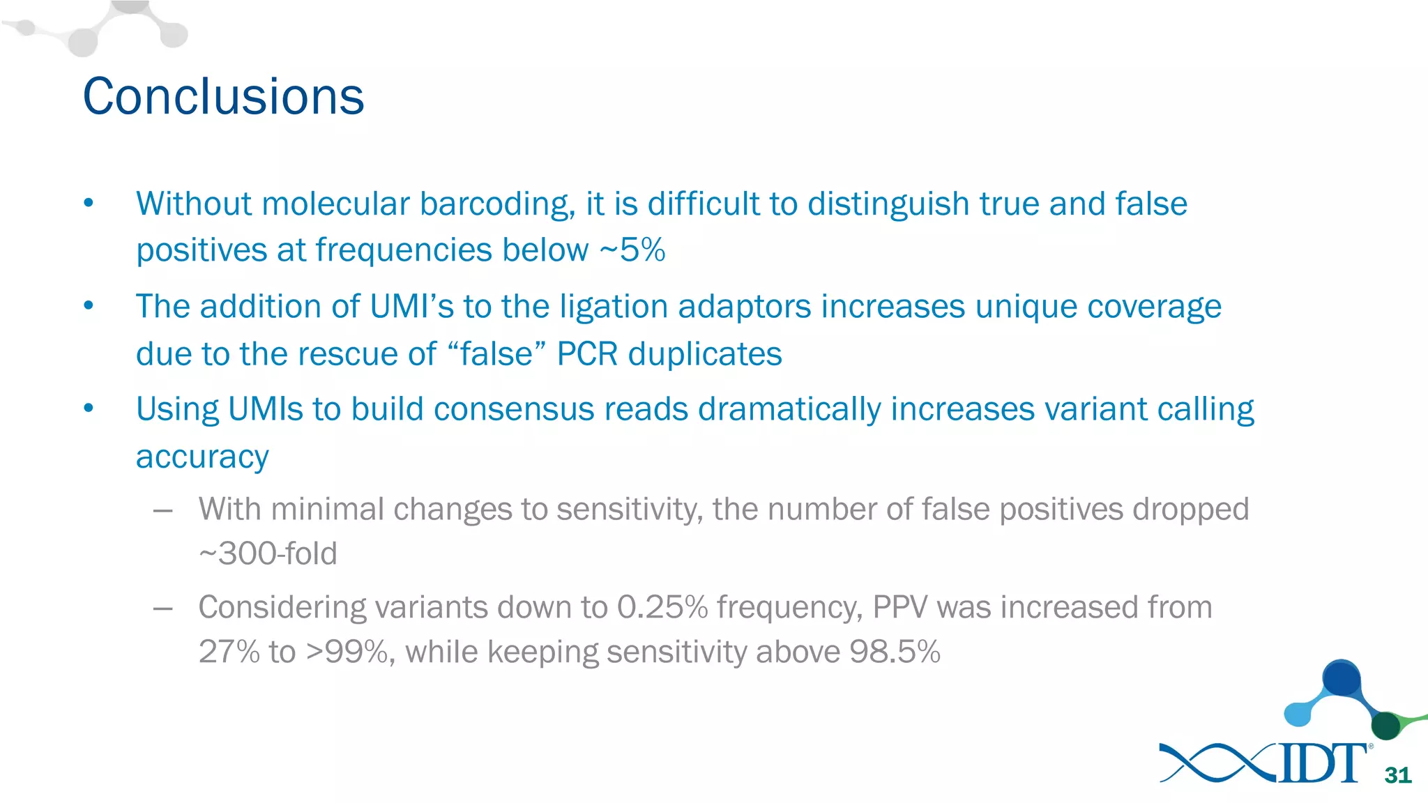 Conclusions
• Without molecular barcoding, it is difficult to distinguish true and false
positives at frequencies below ~5%
• The addition of UMI’s to the ligation adaptors increases unique coverage
due to the rescue of “false” PCR duplicates
• Using UMIs to build consensus reads dramatically increases variant calling
accuracy
– With minimal changes to sensitivity, the number of false positives dropped
~300-fold
– Considering variants down to 0.25% frequency, PPV was increased from
27% to >99%, while keeping sensitivity above 98.5%
31
 