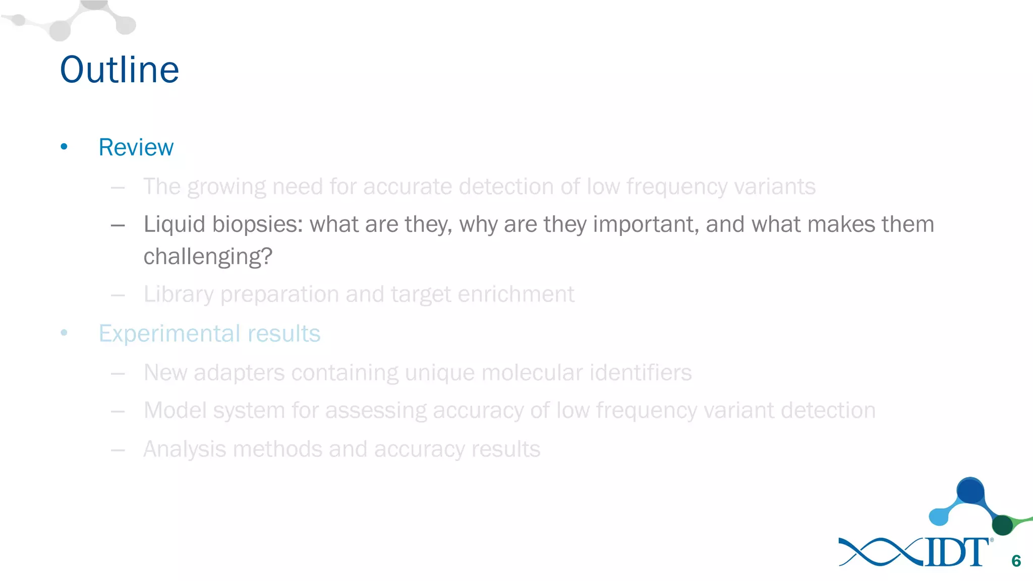 Outline
• Review
– The growing need for accurate detection of low frequency variants
– Liquid biopsies: what are they, why are they important, and what makes them
challenging?
– Library preparation and target enrichment
• Experimental results
– New adapters containing unique molecular identifiers
– Model system for assessing accuracy of low frequency variant detection
– Analysis methods and accuracy results
6
 