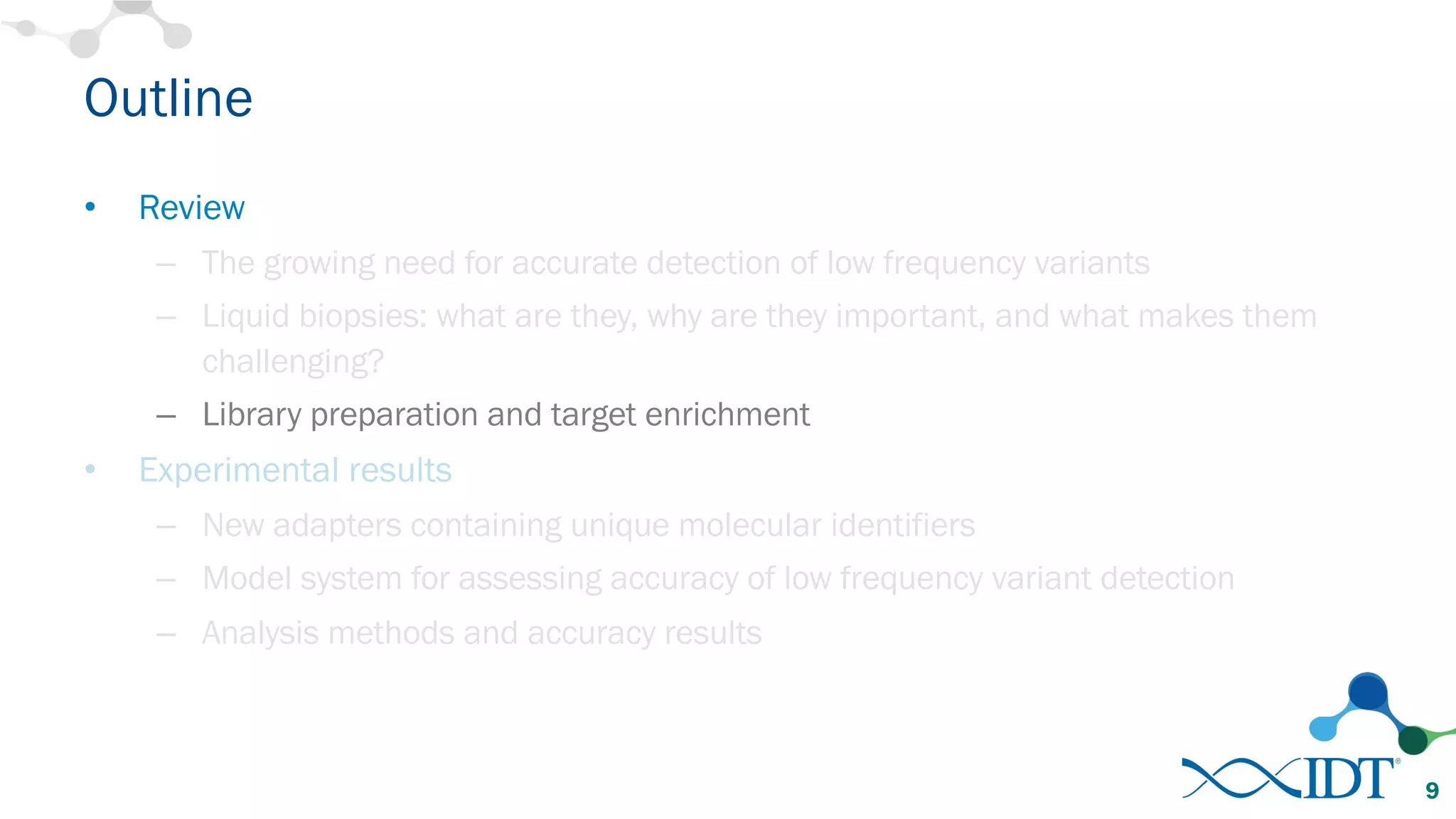 Outline
• Review
– The growing need for accurate detection of low frequency variants
– Liquid biopsies: what are they, why are they important, and what makes them
challenging?
– Library preparation and target enrichment
• Experimental results
– New adapters containing unique molecular identifiers
– Model system for assessing accuracy of low frequency variant detection
– Analysis methods and accuracy results
9
 