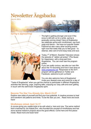 Newsletter Ängsbacka
March 2011




Spring is approaching!
                                       The light is getting stronger and even if the
                                       snow is still with us for a while, spring is
                                       gradually coming closer! Here at Ängsbacka
                                       we celebrate spring with mindfulness, raw food,
                                       yoga and dance – we have our popular Easter
                                       Festival but also many other exciting events
                                       right now that really help you to feel good – to
                                       cleanse, take care of and enjoy body and soul.

                                       Today 1st of March, Swedish Television shows
                                       the episode of ”Jakten på lyckan” (The Quest
                                       for Happiness), with a long part from
                                       Ängsbacka. You can even see the program
                                       online.
                                       If you are really curious, see also our own film
                                       about the TV-recording and how it was done at
                                       www.angsbacka.net. Responses to the SVT-
                                       program will be gathered on Twitter and
                                       Facebook, welcome to join us there!

                                         You are also welcome here at Ängsbacka!
                                         Invite your dearest ones and come for a day of
“Taste of Ängsbacka” when you get the chance to participate in different Ängsbacka
activities like dancing, yoga, inspiring talks, enjoying our cosy café and even getting
in touch with the well known Ängsbacka spirit.


Become The Star You Already Are, March 23-27
Explore new sides of yourself and find your true potential. A creative process to heal
and transform old patterns and limits. To be the Star you are... Read more and book
here!

Mindfulness retreat, April 14-17
A course giving you usable tools to be with what is, here and now. The same method
that is teached by Jon Kabat-Zinn, who founded the concept of mindfulness and has
done several research projects about the good effects. Come here and find peace
inside. Read more and book here!
 