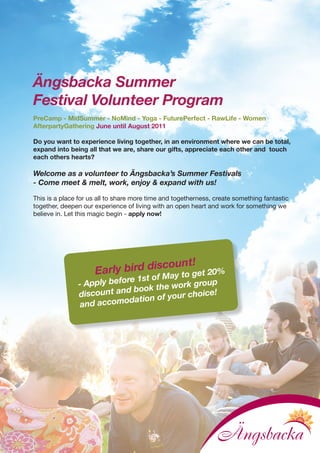 Ängsbacka Summer
Festival Volunteer Program
PreCamp - MidSummer - NoMind - Yoga - FuturePerfect - RawLife - Women
AfterpartyGathering June until August 2011

Do you want to experience living together, in an environment where we can be total,
expand into being all that we are, share our gifts, appreciate each other and touch
each others hearts?

Welcome as a volunteer to Ängsbacka’s Summer Festivals
- Come meet & melt, work, enjoy & expand with us!

This is a place for us all to share more time and togetherness, create something fantastic
together, deepen our experience of living with an open heart and work for something we
believe in. Let this magic begin - apply now!
 