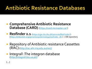  Comprehensive Antibiotic Resistance
Database (CARD) (https://card.mcmaster.ca/ )
 Resfinder 2.1 (https://cge.cbs.dtu.dk/services/ResFinder/ )
(https://bitbucket.org/genomicepidemiology/resfinder_db ) -> DB repository
 Repository of Antibiotic resistance Cassettes
(RAC)(http://rac.aihi.mq.edu.au/rac/)
 Integrall :The integron database
(http://integrall.bio.ua.pt/)
(…)
 