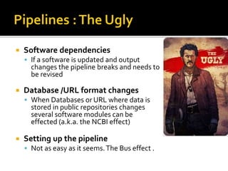  Software dependencies
 If a software is updated and output
changes the pipeline breaks and needs to
be revised
 Database /URL format changes
 When Databases or URL where data is
stored in public repositories changes
several software modules can be
effected (a.k.a. the NCBI effect)
 Setting up the pipeline
 Not as easy as it seems.The Bus effect .
 