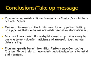  Pipelines can provide actionable results for Clinical Microbiology
out of HTS data
 One must be aware of the limitations of each pipeline. Setting
up a pipeline that can be maintainable needs Bioinformaticians.
 Most are Linux based. But web platforms can provide a easy to
use way to non-bioinformaticians and are useful to stimulate
data sharing.
 Pipelines greatly benefit from High Performance Computing
Clusters. Nevertheless, these need specialized personal to install
and maintain.
 