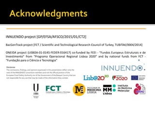 INNUENDO project [GP/EFSA/AFSCO/2015/01/CT2]
BacGenTrack project [FCT / Scientific and Technological Research Council of Turkey, TUBITAK/0004/2014]
ONEIDA project (LISBOA-01-0145-FEDER-016417) co-funded by FEEI - “Fundos Europeus Estruturais e de
Investimento” from “Programa Operacional Regional Lisboa 2020” and by national funds from FCT -
“Fundação para a Ciência e Tecnologia”
Disclaimer
The conclusions, findings, and opinions expressed in this presentation reflect only the
view of the INNUENDO consortium members and not the official position of the
European Food Safety Authority nor of the Government of the Basque Country that are
not responsible for any use that may be made of the information they contain.
 